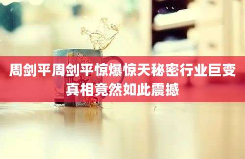 周剑平周剑平惊爆惊天秘密行业巨变真相竟然如此震撼
