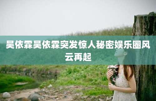 吴依霖吴依霖突发惊人秘密娱乐圈风云再起