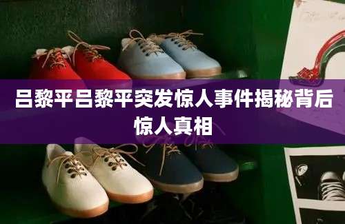 吕黎平吕黎平突发惊人事件揭秘背后惊人真相
