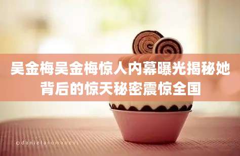 吴金梅吴金梅惊人内幕曝光揭秘她背后的惊天秘密震惊全国