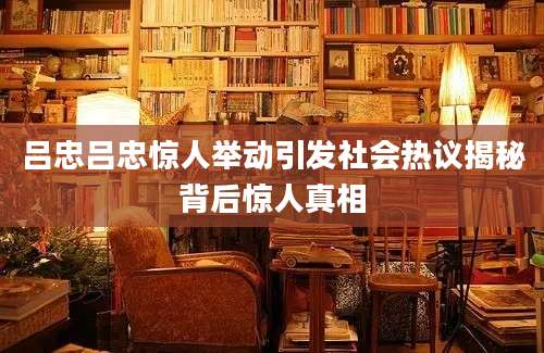 吕忠吕忠惊人举动引发社会热议揭秘背后惊人真相