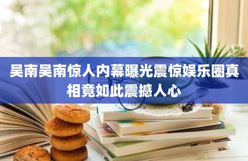 吴南吴南惊人内幕曝光震惊娱乐圈真相竟如此震撼人心