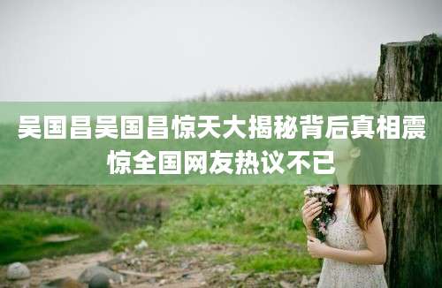 吴国昌吴国昌惊天大揭秘背后真相震惊全国网友热议不已