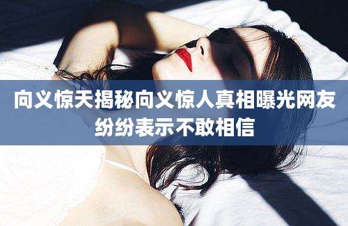 向义惊天揭秘向义惊人真相曝光网友纷纷表示不敢相信