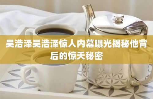 吴浩泽吴浩泽惊人内幕曝光揭秘他背后的惊天秘密