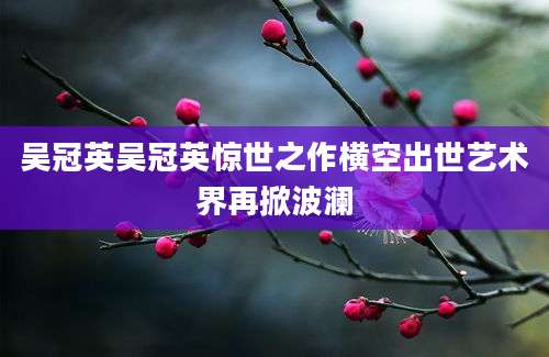 吴冠英吴冠英惊世之作横空出世艺术界再掀波澜