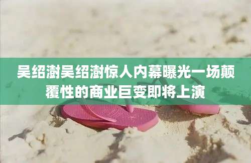 吴绍澍吴绍澍惊人内幕曝光一场颠覆性的商业巨变即将上演
