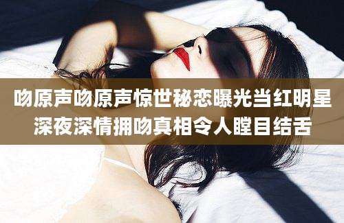 吻原声吻原声惊世秘恋曝光当红明星深夜深情拥吻真相令人瞠目结舌