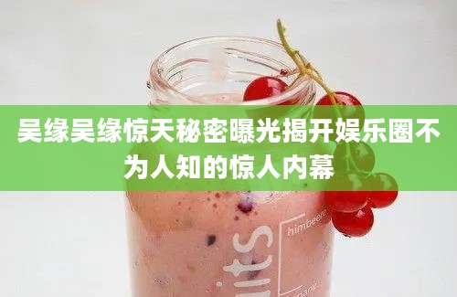 吴缘吴缘惊天秘密曝光揭开娱乐圈不为人知的惊人内幕
