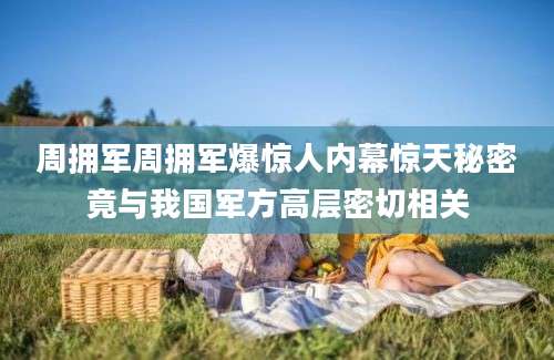 周拥军周拥军爆惊人内幕惊天秘密竟与我国军方高层密切相关