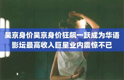 吴京身价吴京身价狂飙一跃成为华语影坛最高收入巨星业内震惊不已