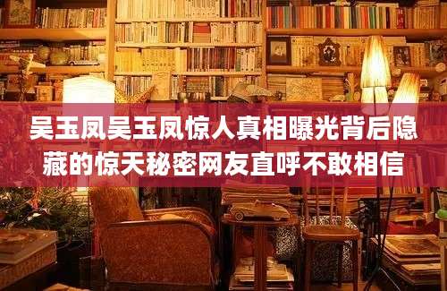 吴玉凤吴玉凤惊人真相曝光背后隐藏的惊天秘密网友直呼不敢相信