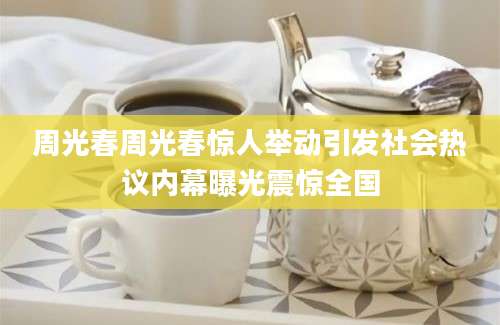 周光春周光春惊人举动引发社会热议内幕曝光震惊全国