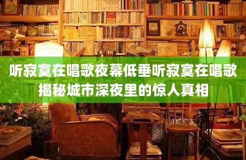 听寂寞在唱歌夜幕低垂听寂寞在唱歌揭秘城市深夜里的惊人真相