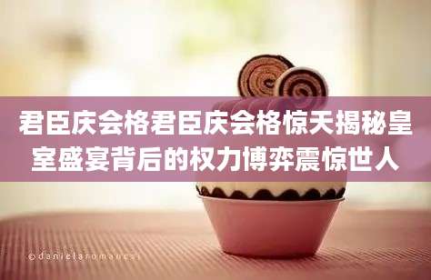 君臣庆会格君臣庆会格惊天揭秘皇室盛宴背后的权力博弈震惊世人