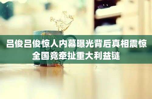 吕俊吕俊惊人内幕曝光背后真相震惊全国竟牵扯重大利益链