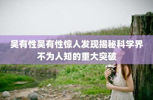 吴有性吴有性惊人发现揭秘科学界不为人知的重大突破