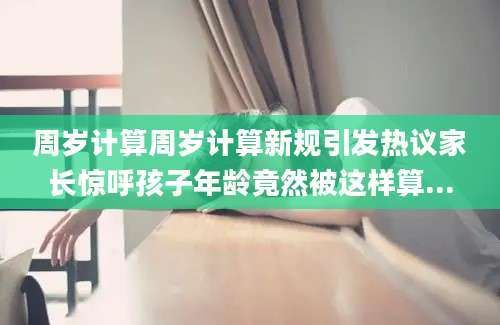周岁计算周岁计算新规引发热议家长惊呼孩子年龄竟然被这样算...