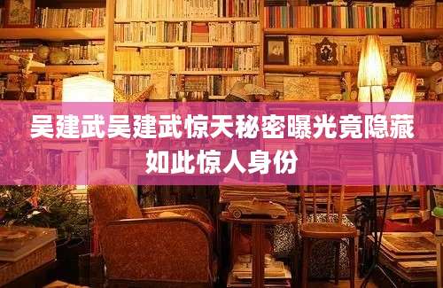 吴建武吴建武惊天秘密曝光竟隐藏如此惊人身份