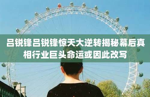 吕锐锋吕锐锋惊天大逆转揭秘幕后真相行业巨头命运或因此改写