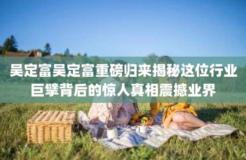 吴定富吴定富重磅归来揭秘这位行业巨擘背后的惊人真相震撼业界