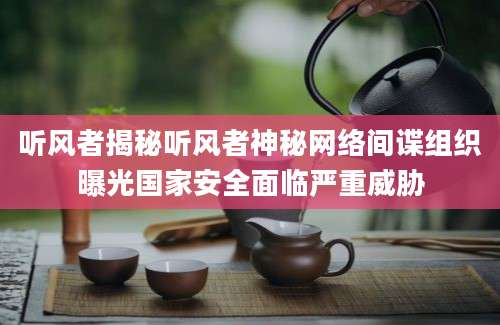 听风者揭秘听风者神秘网络间谍组织曝光国家安全面临严重威胁