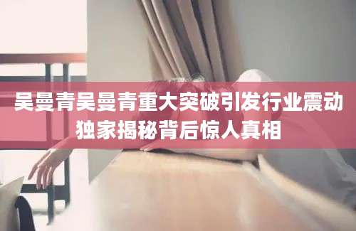 吴曼青吴曼青重大突破引发行业震动独家揭秘背后惊人真相