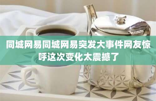 同城网易同城网易突发大事件网友惊呼这次变化太震撼了
