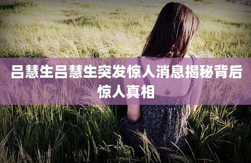 吕慧生吕慧生突发惊人消息揭秘背后惊人真相