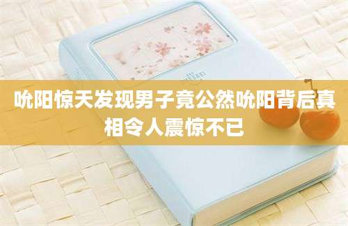 吮阳惊天发现男子竟公然吮阳背后真相令人震惊不已