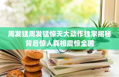 周发猛周发猛惊天大动作独家揭秘背后惊人真相震惊全国