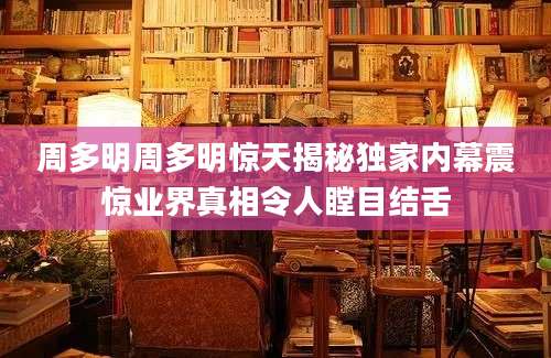 周多明周多明惊天揭秘独家内幕震惊业界真相令人瞠目结舌