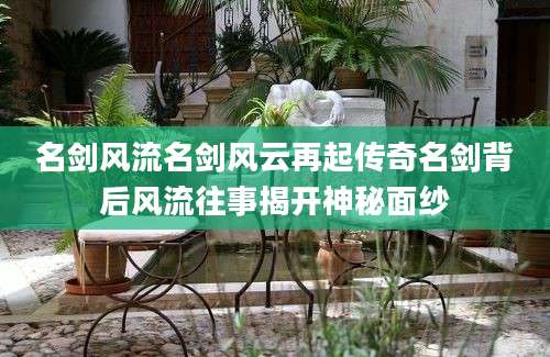名剑风流名剑风云再起传奇名剑背后风流往事揭开神秘面纱