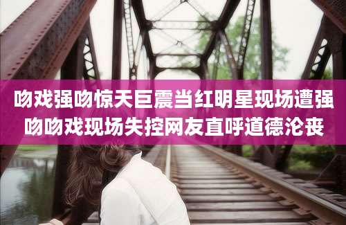 吻戏强吻惊天巨震当红明星现场遭强吻吻戏现场失控网友直呼道德沦丧
