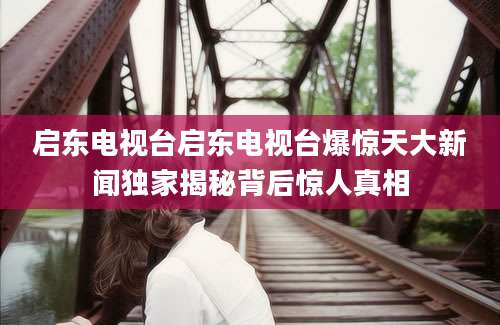 启东电视台启东电视台爆惊天大新闻独家揭秘背后惊人真相