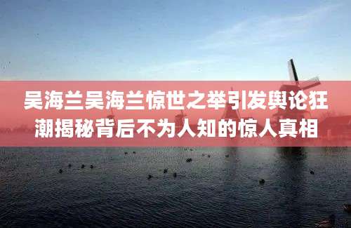 吴海兰吴海兰惊世之举引发舆论狂潮揭秘背后不为人知的惊人真相