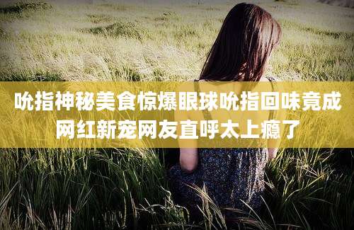 吮指神秘美食惊爆眼球吮指回味竟成网红新宠网友直呼太上瘾了