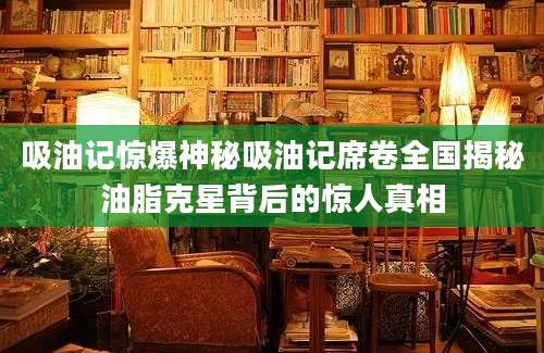 吸油记惊爆神秘吸油记席卷全国揭秘油脂克星背后的惊人真相