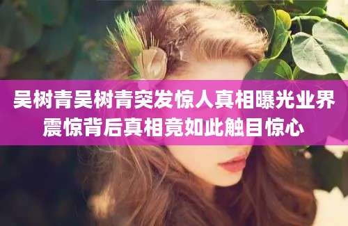 吴树青吴树青突发惊人真相曝光业界震惊背后真相竟如此触目惊心