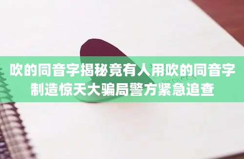 吹的同音字揭秘竟有人用吹的同音字制造惊天大骗局警方紧急追查