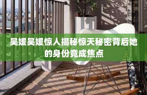 吴媛吴媛惊人揭秘惊天秘密背后她的身份竟成焦点