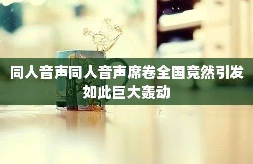 同人音声同人音声席卷全国竟然引发如此巨大轰动