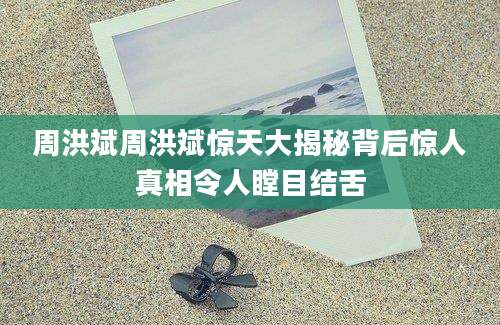 周洪斌周洪斌惊天大揭秘背后惊人真相令人瞠目结舌