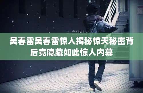 吴春雷吴春雷惊人揭秘惊天秘密背后竟隐藏如此惊人内幕