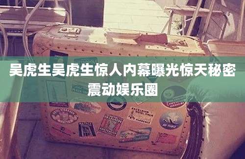 吴虎生吴虎生惊人内幕曝光惊天秘密震动娱乐圈