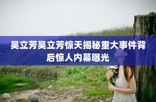 吴立芳吴立芳惊天揭秘重大事件背后惊人内幕曝光