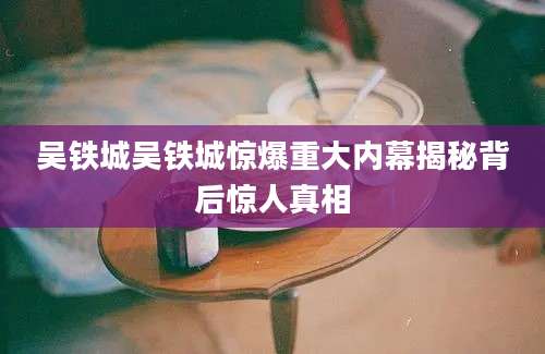 吴铁城吴铁城惊爆重大内幕揭秘背后惊人真相