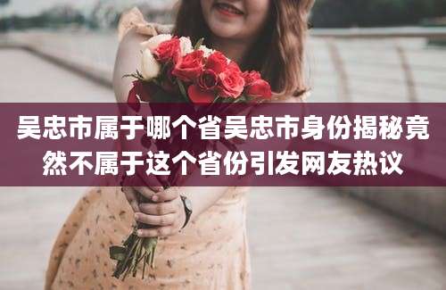 吴忠市属于哪个省吴忠市身份揭秘竟然不属于这个省份引发网友热议