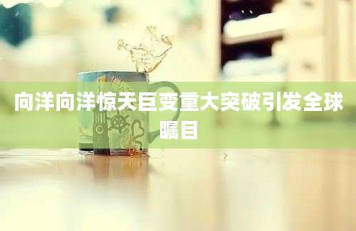 向洋向洋惊天巨变重大突破引发全球瞩目
