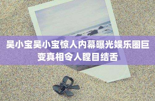 吴小宝吴小宝惊人内幕曝光娱乐圈巨变真相令人瞠目结舌